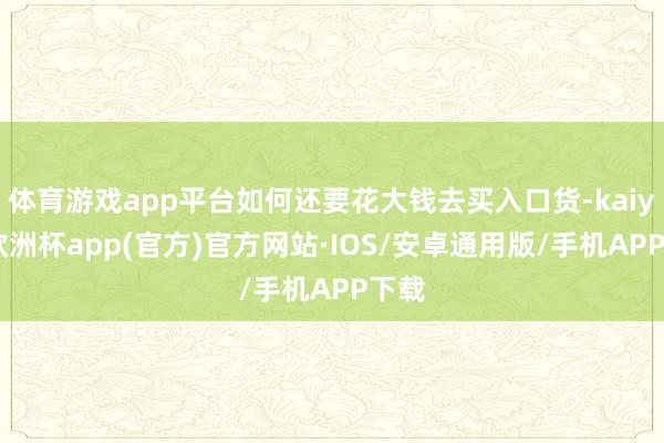 体育游戏app平台如何还要花大钱去买入口货-kaiyun欧洲杯app(官方)官方网站·IOS/安卓通用版/手机APP下载