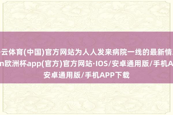 开云体育(中国)官方网站为人人发来病院一线的最新情况-kaiyun欧洲杯app(官方)官方网站·IOS/安卓通用版/手机APP下载