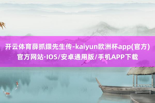 开云体育薛抓鐶先生传-kaiyun欧洲杯app(官方)官方网站·IOS/安卓通用版/手机APP下载