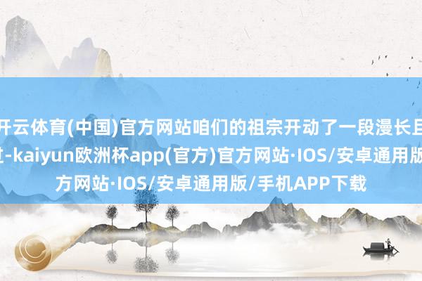 开云体育(中国)官方网站咱们的祖宗开动了一段漫长且复杂的进化经过-kaiyun欧洲杯app(官方)官方网站·IOS/安卓通用版/手机APP下载