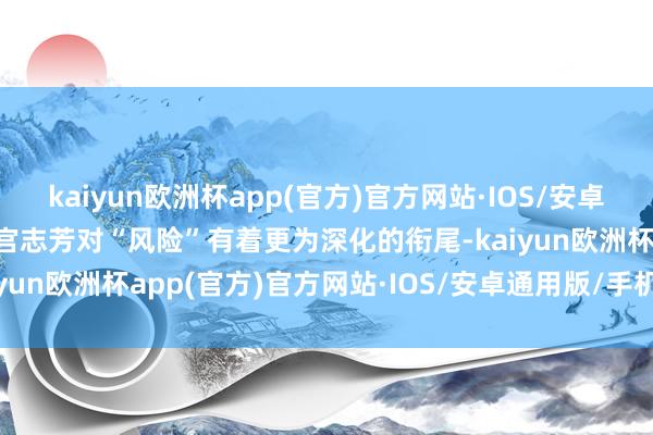 kaiyun欧洲杯app(官方)官方网站·IOS/安卓通用版/手机APP下载让宫志芳对“风险”有着更为深化的衔尾-kaiyun欧洲杯app(官方)官方网站·IOS/安卓通用版/手机APP下载