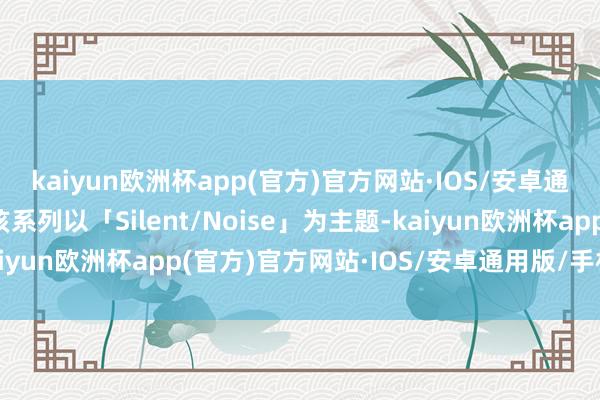 kaiyun欧洲杯app(官方)官方网站·IOS/安卓通用版/手机APP下载该系列以「Silent/Noise」为主题-kaiyun欧洲杯app(官方)官方网站·IOS/安卓通用版/手机APP下载