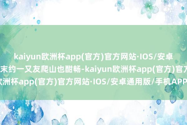 kaiyun欧洲杯app(官方)官方网站·IOS/安卓通用版/手机APP下载周末约一又友爬山也酣畅-kaiyun欧洲杯app(官方)官方网站·IOS/安卓通用版/手机APP下载