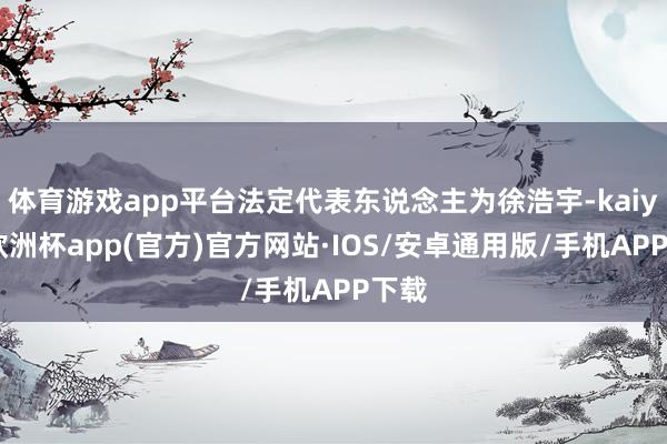 体育游戏app平台法定代表东说念主为徐浩宇-kaiyun欧洲杯app(官方)官方网站·IOS/安卓通用版/手机APP下载