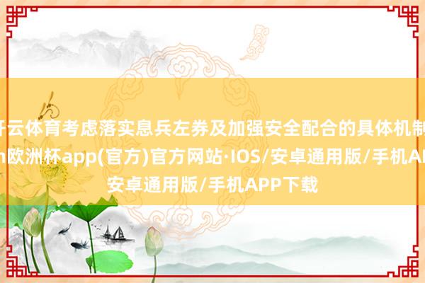 开云体育考虑落实息兵左券及加强安全配合的具体机制-kaiyun欧洲杯app(官方)官方网站·IOS/安卓通用版/手机APP下载