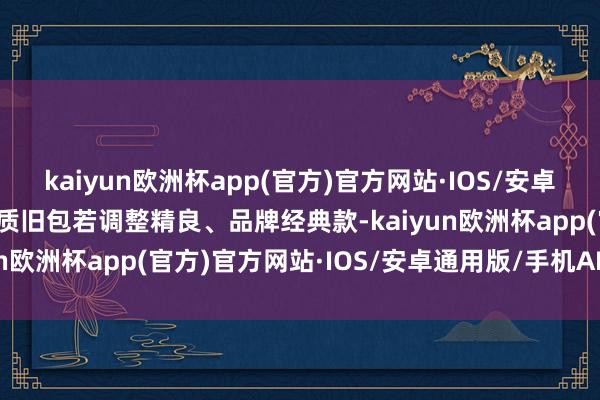 kaiyun欧洲杯app(官方)官方网站·IOS/安卓通用版/手机APP下载皮质旧包若调整精良、品牌经典款-kaiyun欧洲杯app(官方)官方网站·IOS/安卓通用版/手机APP下载