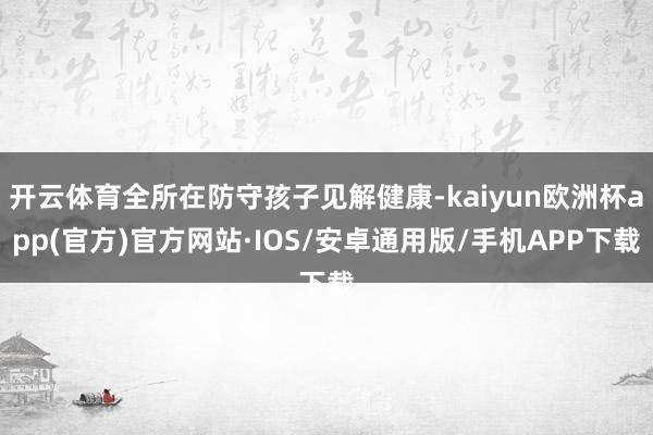 开云体育全所在防守孩子见解健康-kaiyun欧洲杯app(官方)官方网站·IOS/安卓通用版/手机APP下载
