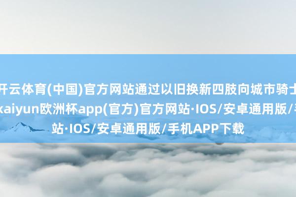 开云体育(中国)官方网站通过以旧换新四肢向城市骑士披发新装备-kaiyun欧洲杯app(官方)官方网站·IOS/安卓通用版/手机APP下载