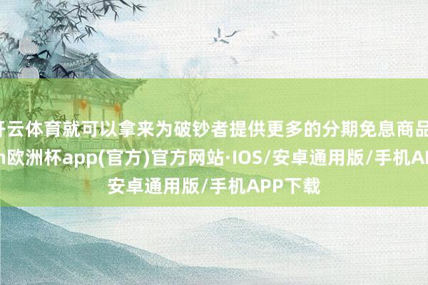 开云体育就可以拿来为破钞者提供更多的分期免息商品-kaiyun欧洲杯app(官方)官方网站·IOS/安卓通用版/手机APP下载