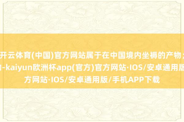 开云体育(中国)官方网站属于在中国境内坐褥的产物；对医疗器械产物-kaiyun欧洲杯app(官方)官方网站·IOS/安卓通用版/手机APP下载
