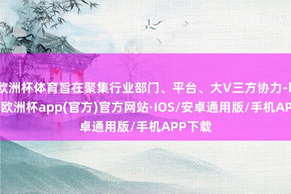 欧洲杯体育旨在聚集行业部门、平台、大V三方协力-kaiyun欧洲杯app(官方)官方网站·IOS/安卓通用版/手机APP下载