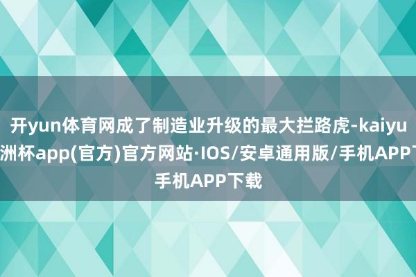 开yun体育网成了制造业升级的最大拦路虎-kaiyun欧洲杯app(官方)官方网站·IOS/安卓通用版/手机APP下载