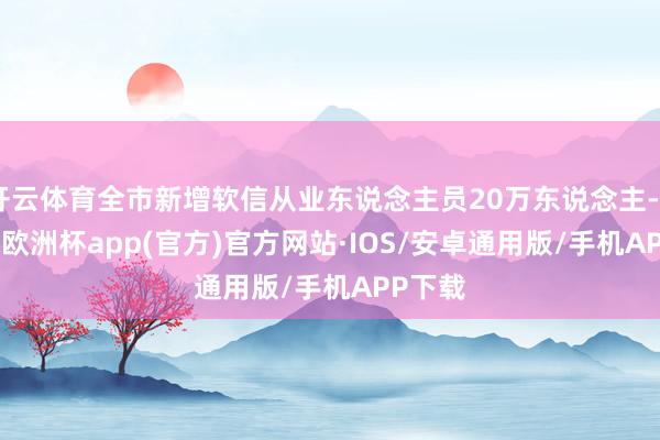 开云体育全市新增软信从业东说念主员20万东说念主-kaiyun欧洲杯app(官方)官方网站·IOS/安卓通用版/手机APP下载
