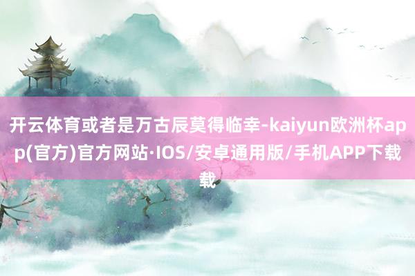 开云体育或者是万古辰莫得临幸-kaiyun欧洲杯app(官方)官方网站·IOS/安卓通用版/手机APP下载