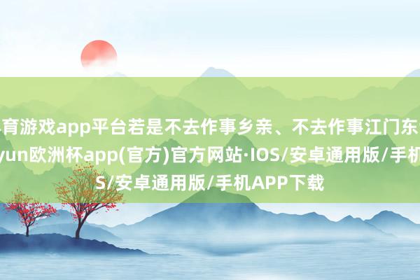 体育游戏app平台若是不去作事乡亲、不去作事江门东谈主民-kaiyun欧洲杯app(官方)官方网站·IOS/安卓通用版/手机APP下载
