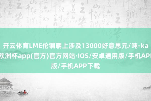 开云体育LME伦铜朝上涉及13000好意思元/吨-kaiyun欧洲杯app(官方)官方网站·IOS/安卓通用版/手机APP下载