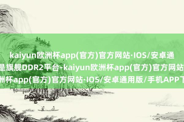 kaiyun欧洲杯app(官方)官方网站·IOS/安卓通用版/手机APP下载哪怕是旗舰DDR2平台-kaiyun欧洲杯app(官方)官方网站·IOS/安卓通用版/手机APP下载