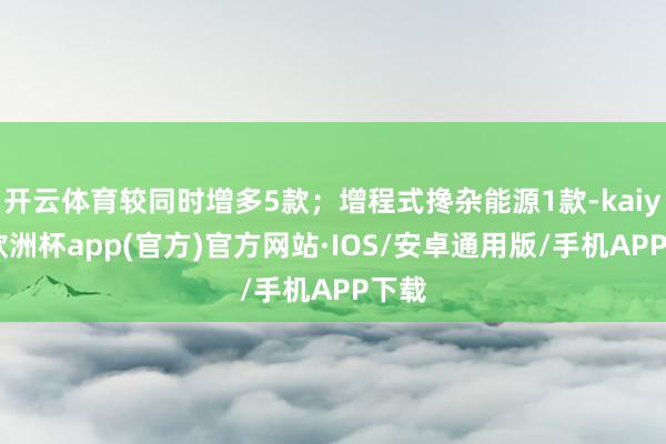 开云体育较同时增多5款；增程式搀杂能源1款-kaiyun欧洲杯app(官方)官方网站·IOS/安卓通用版/手机APP下载