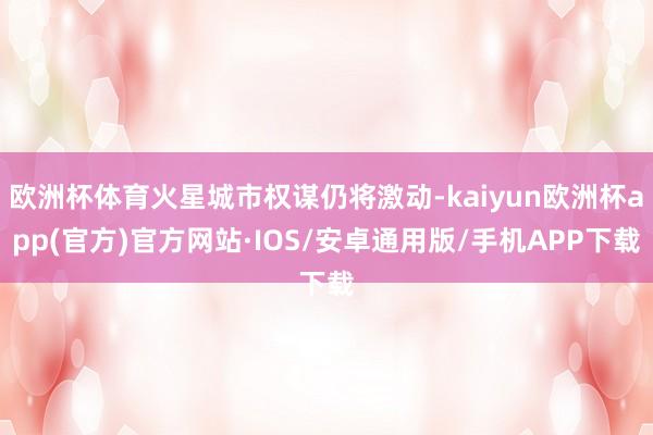 欧洲杯体育火星城市权谋仍将激动-kaiyun欧洲杯app(官方)官方网站·IOS/安卓通用版/手机APP下载