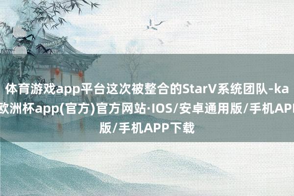 体育游戏app平台这次被整合的StarV系统团队-kaiyun欧洲杯app(官方)官方网站·IOS/安卓通用版/手机APP下载